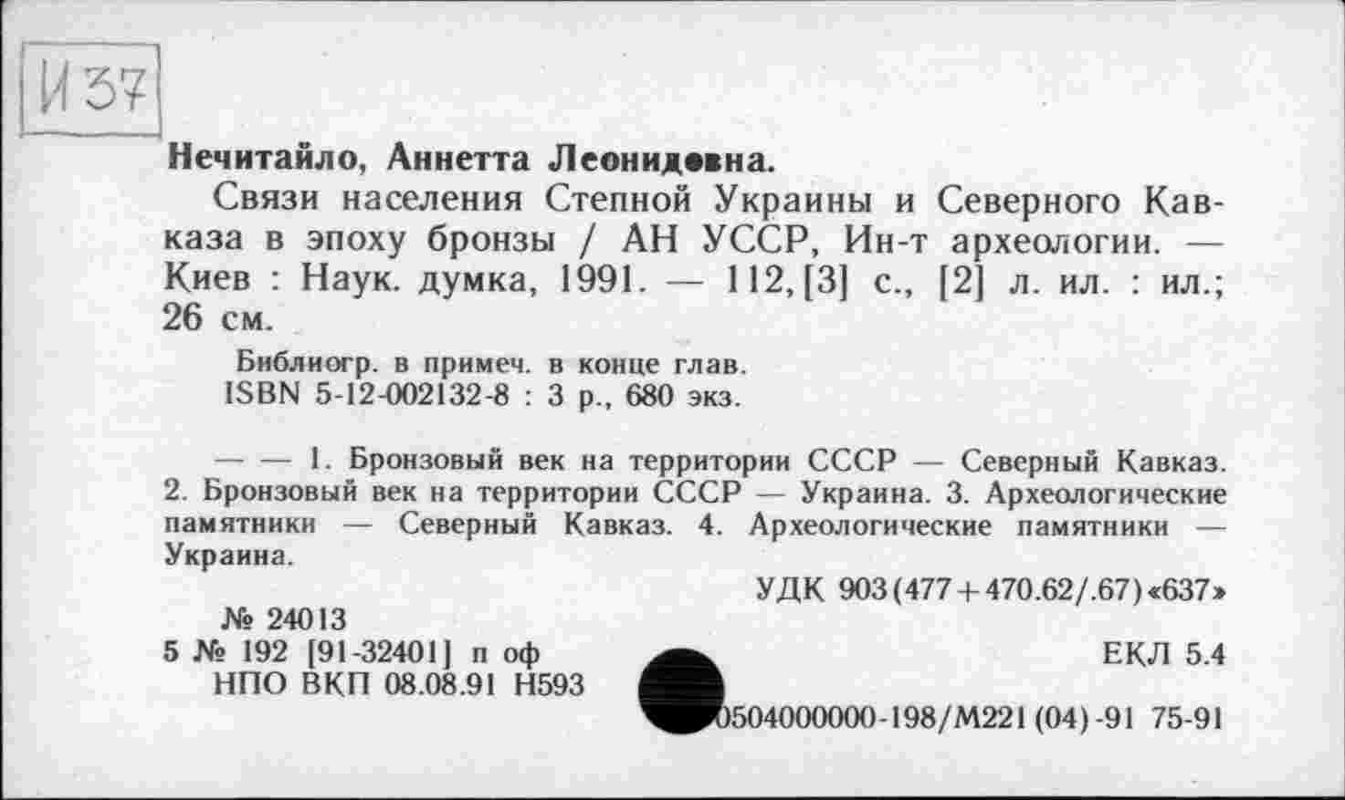 ﻿Нечитайло, Аннетта Леонидмна.
Связи населения Степной Украины и Северного Кавказа в эпоху бронзы / АН УССР, Ин-т археологии. — Киев : Наук, думка, 1991. — 112, [3] с., [2] л. ил. : ил.; 26 см.
Библиогр. в примем, в конце глав.
ISBN 5-12-002132-8 : 3 р., 680 экз.
-----1. Бронзовый век на территории СССР — Северный Кавказ.
2. Бронзовый век на территории СССР — Украина. 3. Археологические памятники — Северный Кавказ. 4. Археологические памятники — Украина.
УДК 903(477 + 470.62/.67)«637»
№ 24013
5 № 192 [91-32401] п оф НПО ВКП 08.08.91 Н593
•	ЕКЛ 5.4
504000000-198/М221 (04) -91 75-91